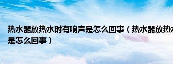 热水器放热水时有响声是怎么回事（热水器放热水时有响声是怎么回事）