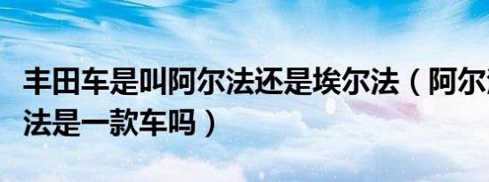 丰田车是叫阿尔法还是埃尔法（阿尔法和埃尔法是一款车吗）