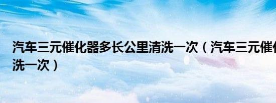 汽车三元催化器多长公里清洗一次（汽车三元催化器多久清洗一次）