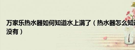 万家乐热水器如何知道水上满了（热水器怎么知道水上满了没有）