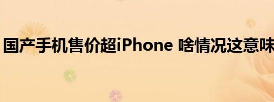 国产手机售价超iPhone 啥情况这意味着什么