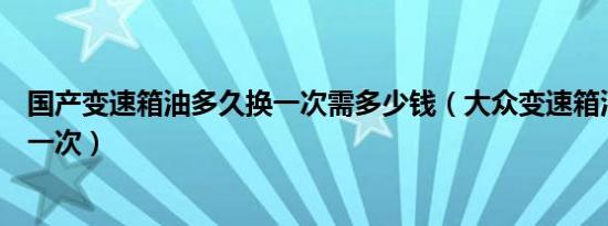 国产变速箱油多久换一次需多少钱（大众变速箱油多久更换一次）