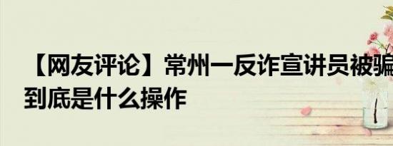 【网友评论】常州一反诈宣讲员被骗18万 这到底是什么操作