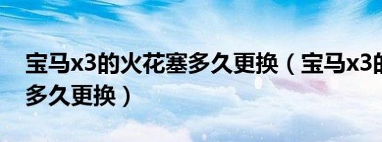 宝马x3的火花塞多久更换（宝马x3的火花塞多久更换）