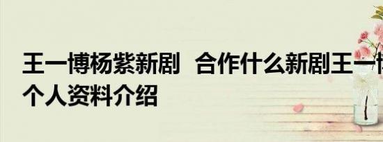 王一博杨紫新剧 合作什么新剧王一博、杨紫个人资料介绍
