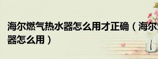 海尔燃气热水器怎么用才正确（海尔燃气热水器怎么用）