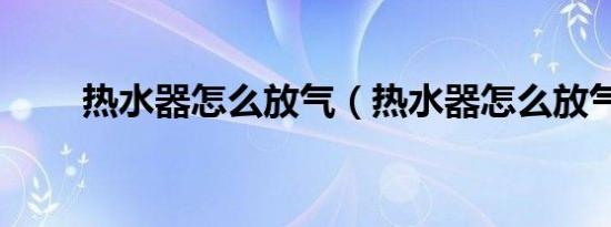 热水器怎么放气（热水器怎么放气）