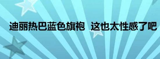 迪丽热巴蓝色旗袍 这也太性感了吧（图）