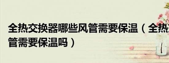 全热交换器哪些风管需要保温（全热交换器风管需要保温吗）