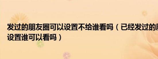 发过的朋友圈可以设置不给谁看吗（已经发过的朋友圈还能设置谁可以看吗）
