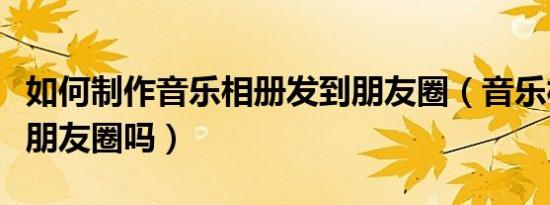 如何制作音乐相册发到朋友圈（音乐相册能发朋友圈吗）
