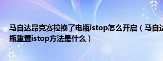 马自达昂克赛拉换了电瓶istop怎么开启（马自达换启停电瓶重置istop方法是什么）