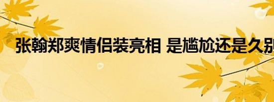 张翰郑爽情侣装亮相 是尴尬还是久别重逢