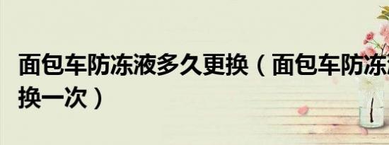 面包车防冻液多久更换（面包车防冻液多久更换一次）