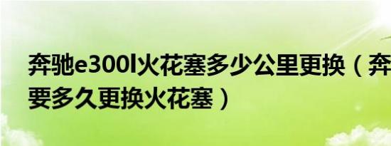 奔驰e300l火花塞多少公里更换（奔驰R350要多久更换火花塞）