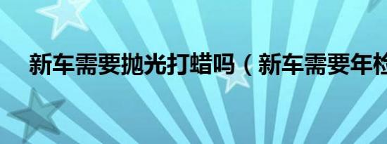 新车需要抛光打蜡吗（新车需要年检吗）