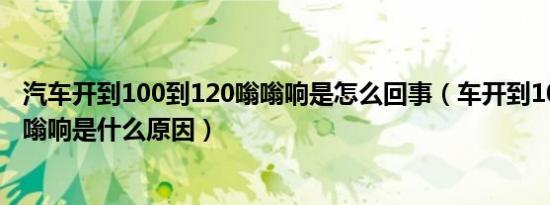 汽车开到100到120嗡嗡响是怎么回事（车开到100到120嗡嗡响是什么原因）