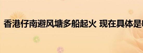 香港仔南避风塘多船起火 现在具体是啥情况