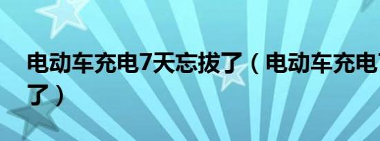 电动车充电7天忘拔了（电动车充电7天忘拔了）
