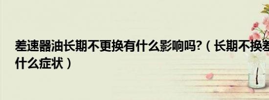 差速器油长期不更换有什么影响吗?（长期不换差速器油有什么症状）