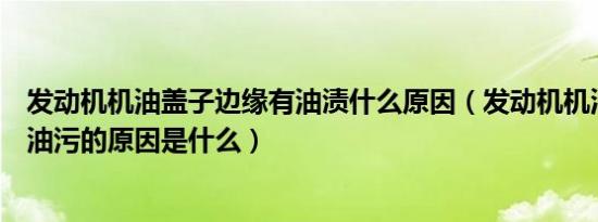 发动机机油盖子边缘有油渍什么原因（发动机机油盖周围有油污的原因是什么）