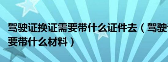 驾驶证换证需要带什么证件去（驾驶证换证需要带什么材料）