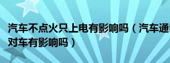 汽车不点火只上电有影响吗（汽车通电不点火对车有影响吗）