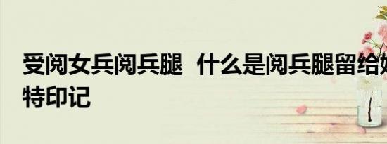 受阅女兵阅兵腿 什么是阅兵腿留给她们的独特印记
