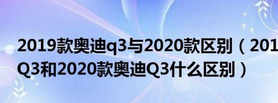 2019款奥迪q3与2020款区别（2019款奥迪Q3和2020款奥迪Q3什么区别）