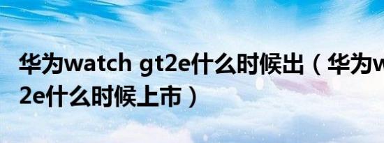 华为watch gt2e什么时候出（华为watch gt2e什么时候上市）