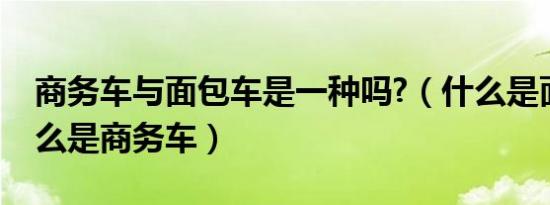 商务车与面包车是一种吗?（什么是面包车什么是商务车）