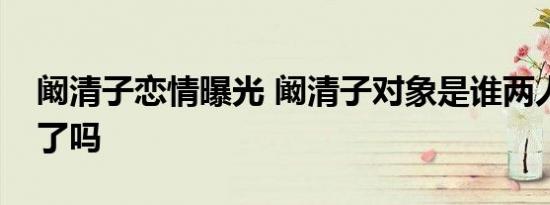 阚清子恋情曝光 阚清子对象是谁两人在一起了吗