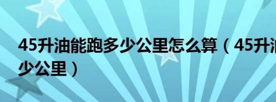 45升油能跑多少公里怎么算（45升油能跑多少公里）