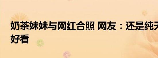 奶茶妹妹与网红合照 网友：还是纯天然的最好看