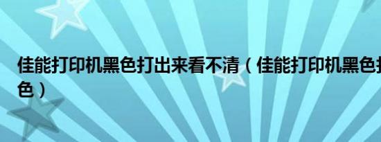 佳能打印机黑色打出来看不清（佳能打印机黑色打出来是绿色）