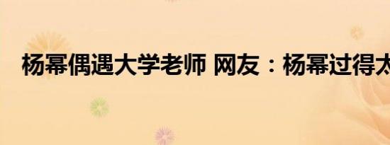 杨幂偶遇大学老师 网友：杨幂过得太假了