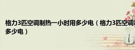 格力3匹空调制热一小时用多少电（格力3匹空调制热一小时多少电）