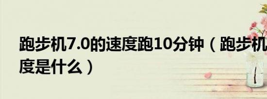 跑步机7.0的速度跑10分钟（跑步机7.0的速度是什么）