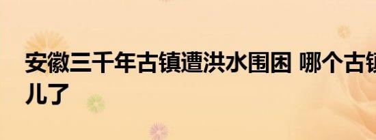 安徽三千年古镇遭洪水围困 哪个古镇淹到哪儿了