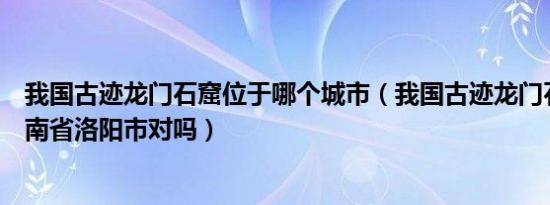 我国古迹龙门石窟位于哪个城市（我国古迹龙门石窟位于河南省洛阳市对吗）