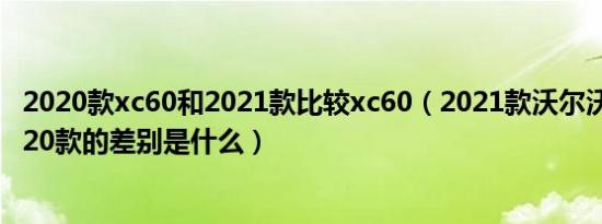 2020款xc60和2021款比较xc60（2021款沃尔沃xc60和2020款的差别是什么）