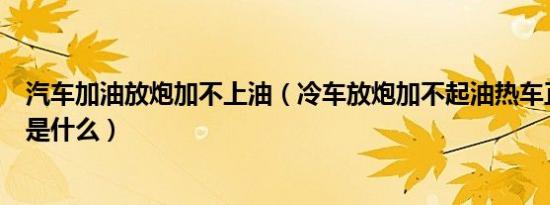 汽车加油放炮加不上油（冷车放炮加不起油热车正常的原因是什么）