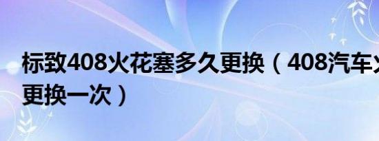 标致408火花塞多久更换（408汽车火嘴多久更换一次）