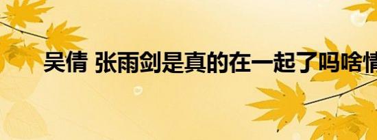 吴倩 张雨剑是真的在一起了吗啥情况