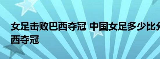 女足击败巴西夺冠 中国女足多少比分击败巴西夺冠