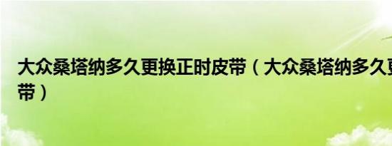 大众桑塔纳多久更换正时皮带（大众桑塔纳多久更换正时皮带）