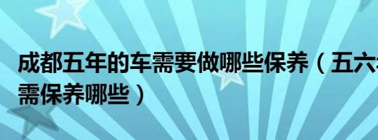 成都五年的车需要做哪些保养（五六年的车子需保养哪些）