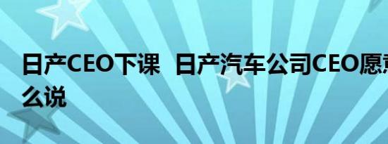 日产CEO下课 日产汽车公司CEO愿意辞职怎么说
