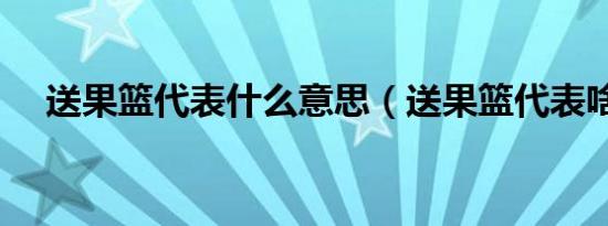 送果篮代表什么意思（送果篮代表啥呢）