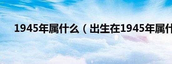 1945年属什么（出生在1945年属什么）